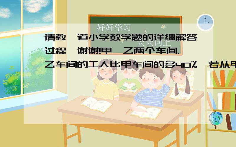 请教一道小学数学题的详细解答过程,谢谢!甲,乙两个车间.乙车间的工人比甲车间的多40%,若从甲车间调8人去乙车间,这时甲车间比乙车间的工人少40%,问原来的甲,乙车间各有多少人?