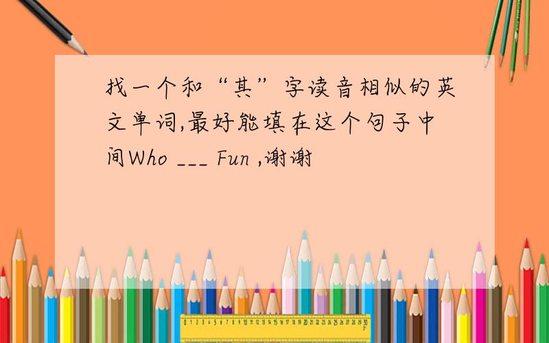 找一个和“其”字读音相似的英文单词,最好能填在这个句子中间Who ___ Fun ,谢谢