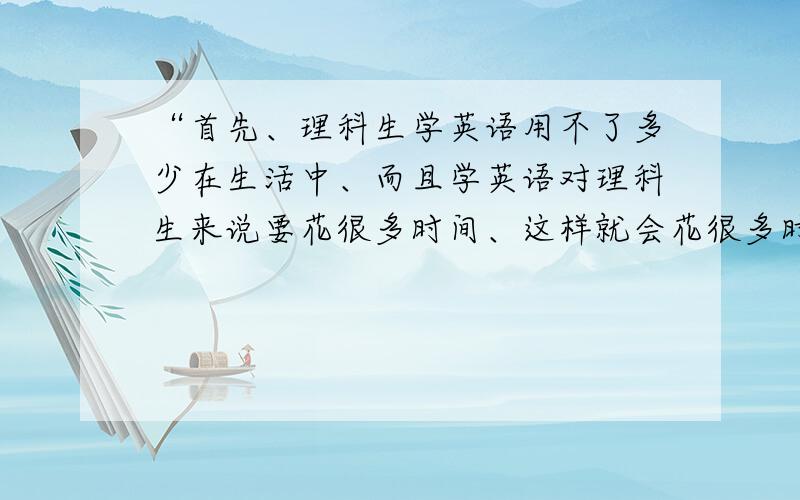 “首先、理科生学英语用不了多少在生活中、而且学英语对理科生来说要花很多时间、这样就会花很多时间在英语上、而理科就被忽略了很多、”用英语怎么说