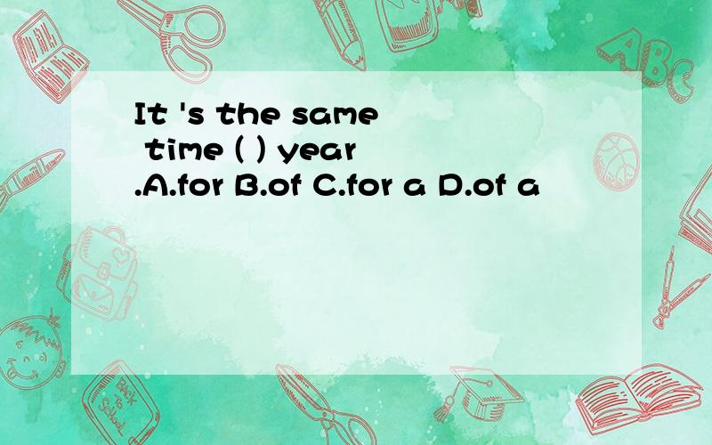 It 's the same time ( ) year.A.for B.of C.for a D.of a