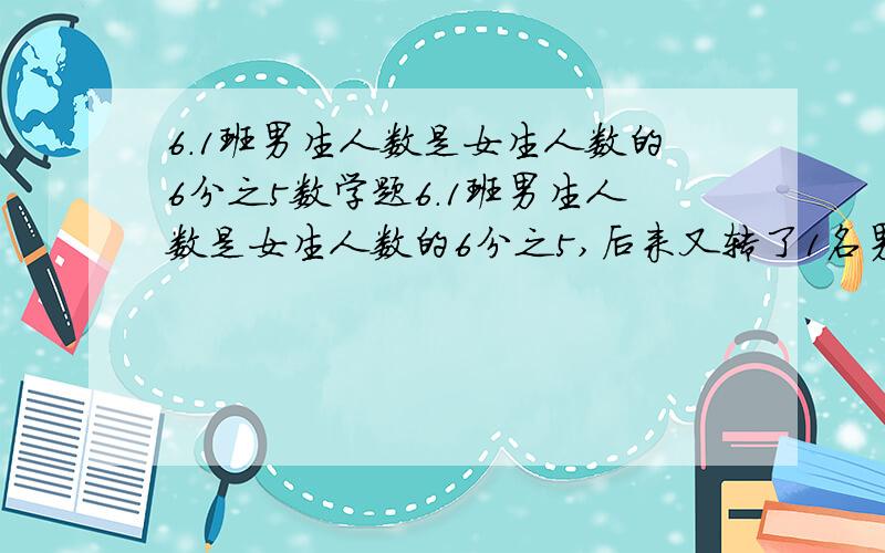 6.1班男生人数是女生人数的6分之5数学题6.1班男生人数是女生人数的6分之5,后来又转了1名男生,这时男生人数是女生人数的8分之7,这个班现在有多少人?