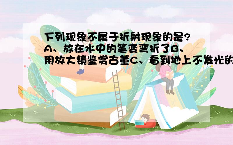 下列现象不属于折射现象的是?A、放在水中的笔变弯折了B、用放大镜鉴赏古董C、看到地上不发光的物体D、透过玻璃砖看到钢笔错位了