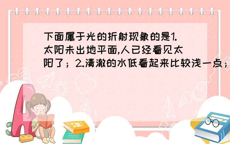 下面属于光的折射现象的是1.太阳未出地平面,人已经看见太阳了；2.清澈的水低看起来比较浅一点；3.在湖边看到岸上树的倒影；4.隔着火焰上方看物体,物体在“晃动”A.123 B.234 C.124 D.14