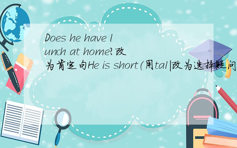 Does he have lunch at home?改为肯定句He is short（用tal|改为选择疑问句