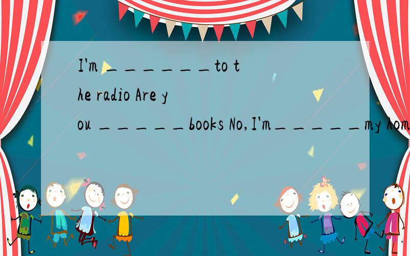 I'm ______to the radio Are you _____books No,I'm_____my homework用上ing