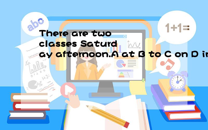 There are two classes Saturday afternoon.A at B to C on D in 选什么,为什么