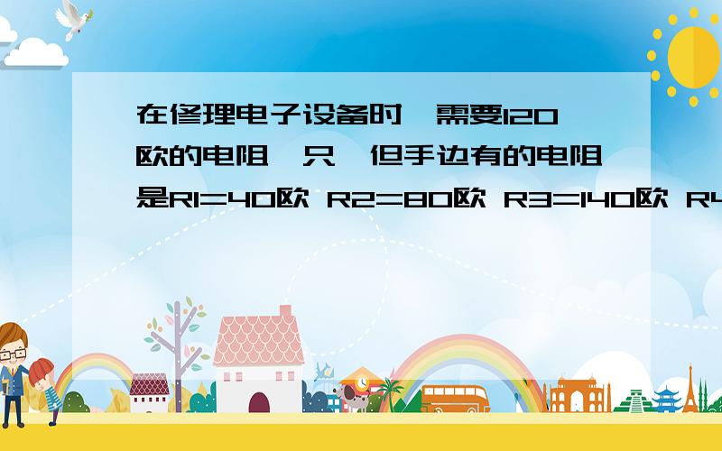 在修理电子设备时,需要120欧的电阻一只,但手边有的电阻是R1=40欧 R2=80欧 R3=140欧 R4=200欧 R5=300欧,用____两个电阻并联可以满足要求?