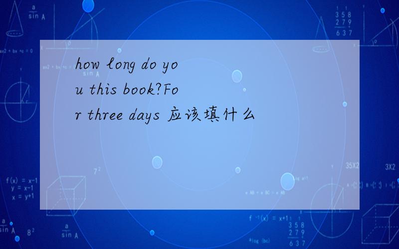 how long do you this book?For three days 应该填什么