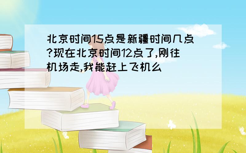 北京时间15点是新疆时间几点?现在北京时间12点了,刚往机场走,我能赶上飞机么