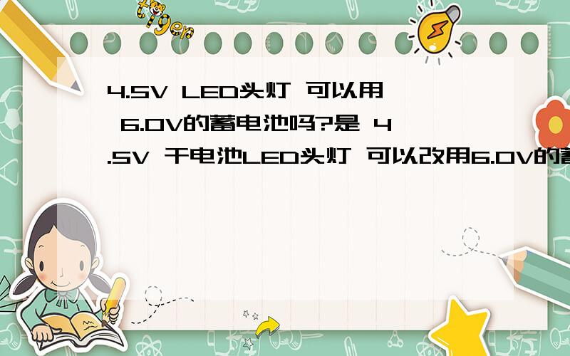 4.5V LED头灯 可以用 6.0V的蓄电池吗?是 4.5V 干电池LED头灯 可以改用6.0V的蓄电池电源吗？