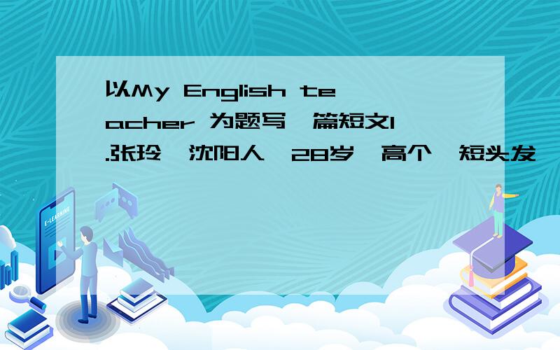 以My English teacher 为题写一篇短文1.张玲,沈阳人,28岁,高个,短头发,戴着眼镜.2.教书五年.曾经在美国学习了一年英语,英语说的很好.3.对我们很好,总是面带笑容,和同学相处融洽.4.课上的很好,深