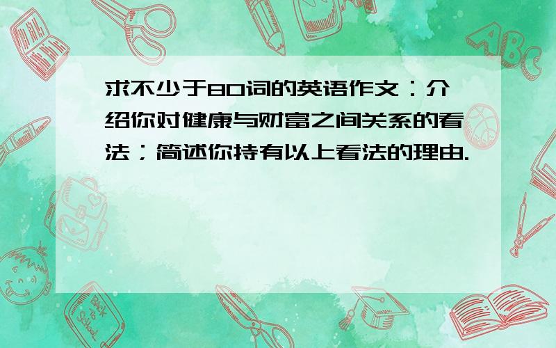 求不少于80词的英语作文：介绍你对健康与财富之间关系的看法；简述你持有以上看法的理由.