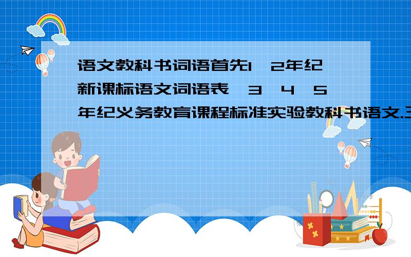 语文教科书词语首先1、2年纪新课标语文词语表、3、4、5年纪义务教育课程标准实验教科书语文.三年级词语表、4、5年纪读读写写、读读记记.不要太乱,