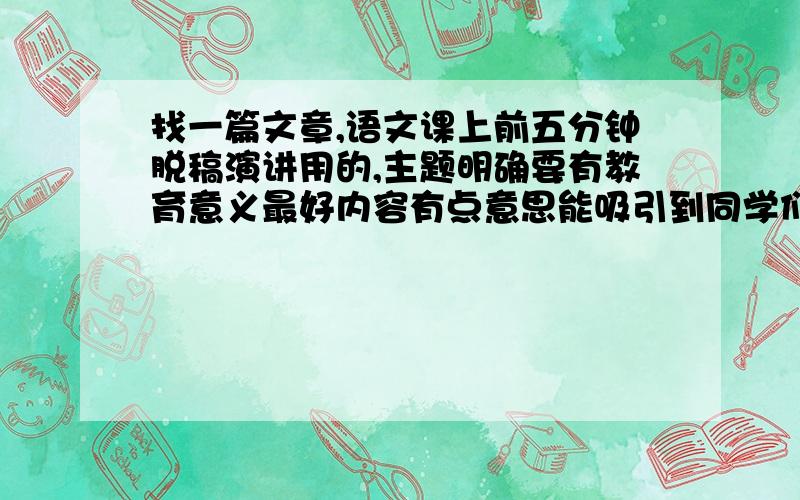 找一篇文章,语文课上前五分钟脱稿演讲用的,主题明确要有教育意义最好内容有点意思能吸引到同学们听完,同上,总之要有亮点要健康,注：我现在是高三的