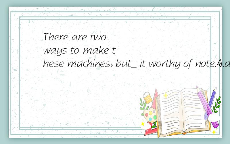 There are two ways to make these machines,but_ it worthy of note.A.a first B.one C.the one D.the first