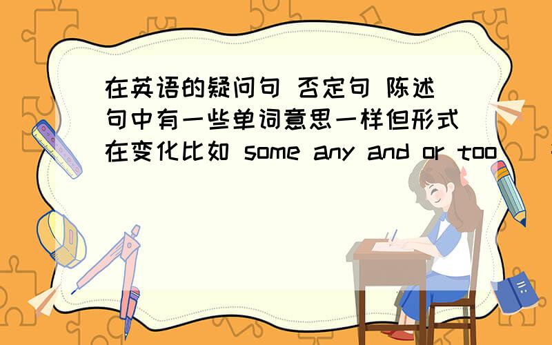 在英语的疑问句 否定句 陈述句中有一些单词意思一样但形式在变化比如 some any and or too    等等能说一下怎么用吗?谢谢了啊