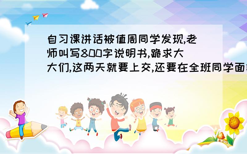 自习课讲话被值周同学发现,老师叫写800字说明书,跪求大大们,这两天就要上交,还要在全班同学面前炫- =拜托了我相信你们啊,那么有文采,帮帮我哇