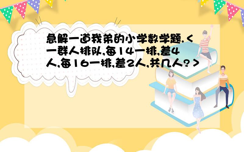 急解一道我弟的小学数学题.＜一群人排队,每14一排,差4人,每16一排,差2人,共几人?＞