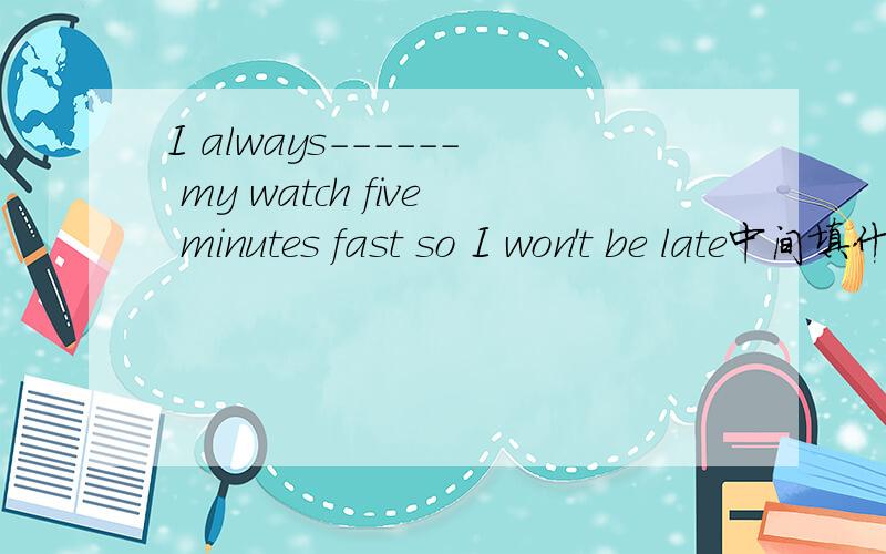 I always------ my watch five minutes fast so I won't be late中间填什么?.