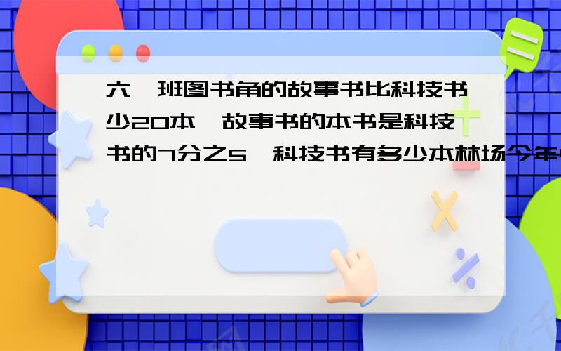 六一班图书角的故事书比科技书少20本,故事书的本书是科技书的7分之5,科技书有多少本林场今年中杨树3000棵,比去年多种5分之1.林场去年种杨树多少棵?两个题都要写关系式