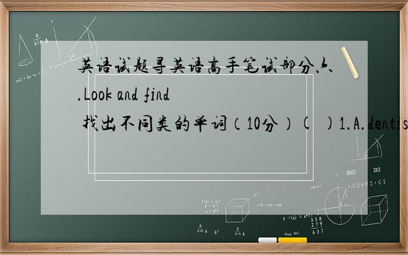 英语试题寻英语高手笔试部分六.Look and find 找出不同类的单词（10分）( )1.A.dentist B.nurse C.clothes ( )2.A.dance B.draw C.drum( )3.A.telephone B.closet C.kitchen( )4.A.cook B.cousin C.father( )5.A.boring B.second C.interestin