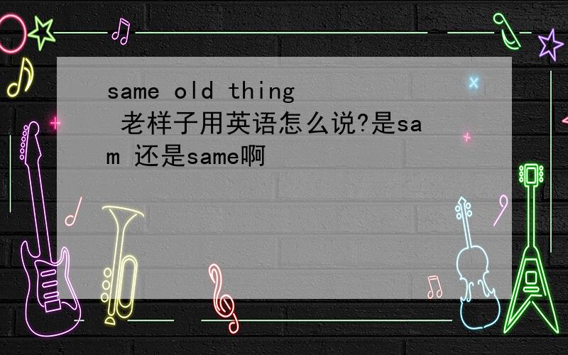 same old thing 老样子用英语怎么说?是sam 还是same啊