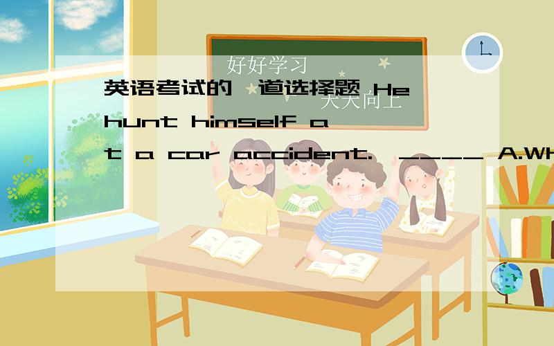 英语考试的一道选择题 He hunt himself at a car accident.—____ A.What happened?B.Sorry to hear that英语考试的一道选择题 He hunt himself at a car accident.—____ A.What happened?B.Sorry to hear that