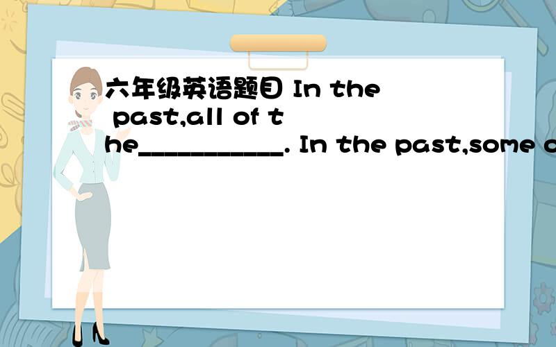 六年级英语题目 In the past,all of the___________. In the past,some of the___________.In the past,all of the___________.In the past,some of the___________.Nowadays,none of the___________.Nowadays,most of the___________.In the future,___________