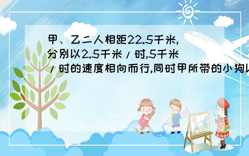 甲、乙二人相距22.5千米,分别以2.5千米/时,5千米/时的速度相向而行,同时甲所带的小狗以7.5千米/时的速度奔向乙,小狗遇到乙后立即回头奔向甲,遇到甲后又奔向乙,直到甲乙二人相遇,试算小狗