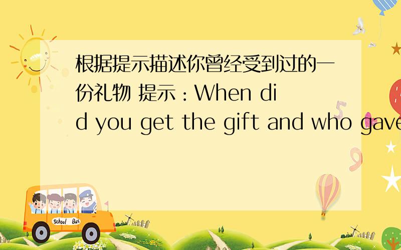 根据提示描述你曾经受到过的一份礼物 提示：When did you get the gift and who gave it to you?What does it look like?What do you think of it?How do you keep it?要求：1.提示部分应全部提及,但可以不按照所列顺序进