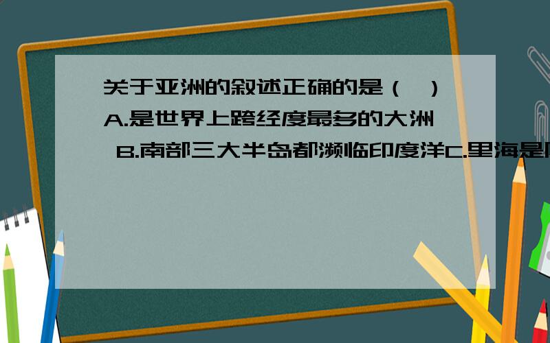 关于亚洲的叙述正确的是（ ）A.是世界上跨经度最多的大洲 B.南部三大半岛都濒临印度洋C.里海是陆地最低点,死海是世界最大的湖泊 D.朝鲜、韩国两国陆界均与我国相邻