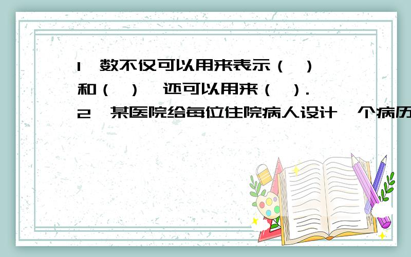 1、数不仅可以用来表示（ ）和（ ）,还可以用来（ ）.2、某医院给每位住院病人设计一个病历号,从中可以看出该病人住哪个科室,入院时间以及床号.如果一个病人的病号是“外2009121809”.请