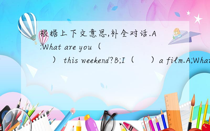 根据上下文意思,补全对话.A:What are you（    ） this weekend?B;I（     ）a film.A;Whar(       )on show?B:Ring Ⅲ.It'S great.Are you (     )with me?A:If I'm free, I(    )go with you.