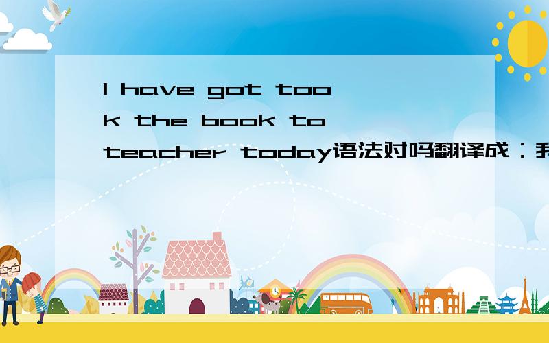 I have got took the book to teacher today语法对吗翻译成：我已经把书给老师了今天