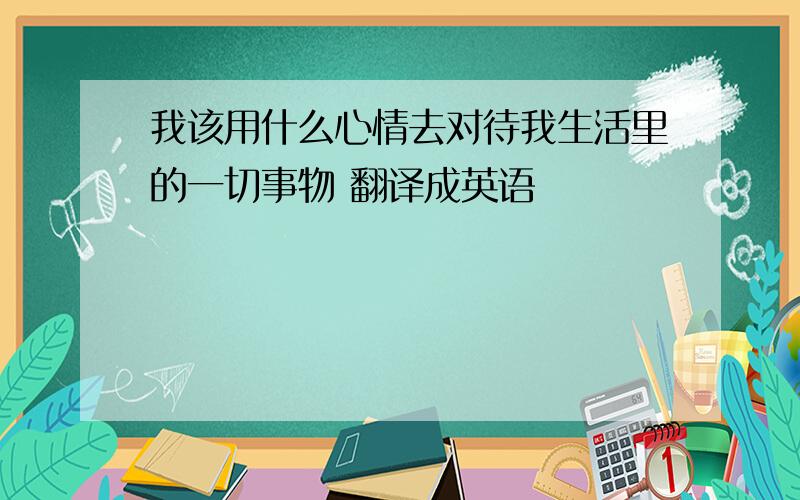 我该用什么心情去对待我生活里的一切事物 翻译成英语