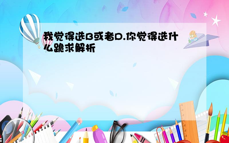 我觉得选B或者D.你觉得选什么跪求解析