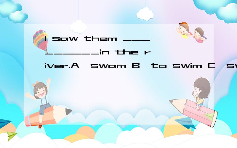 I saw them _________in the river.A、swam B、to swim C、swim D、were swimming 选什么