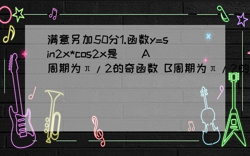 满意另加50分1.函数y=sin2x*cos2x是（）A周期为π/2的奇函数 B周期为π/2的偶函数C周期为π/4的奇函数 D周期为π/4的偶函数2.在△ABC中,若cosAcosB=sinAsinB,则此三角形是（）A直角三角形 B锐角三角形C钝