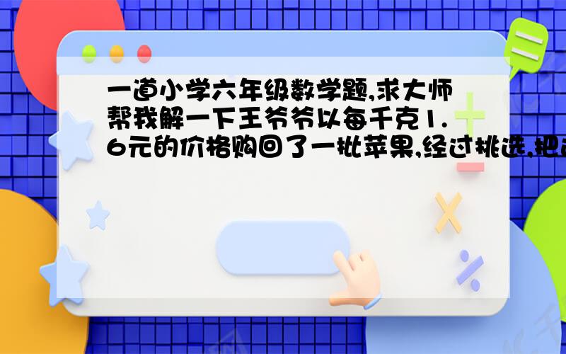 一道小学六年级数学题,求大师帮我解一下王爷爷以每千克1.6元的价格购回了一批苹果,经过挑选,把这批苹果分成了甲乙两等.甲乙两等苹果的质量比是3：5,乙等只能以1.4元的价格出售.王爷爷