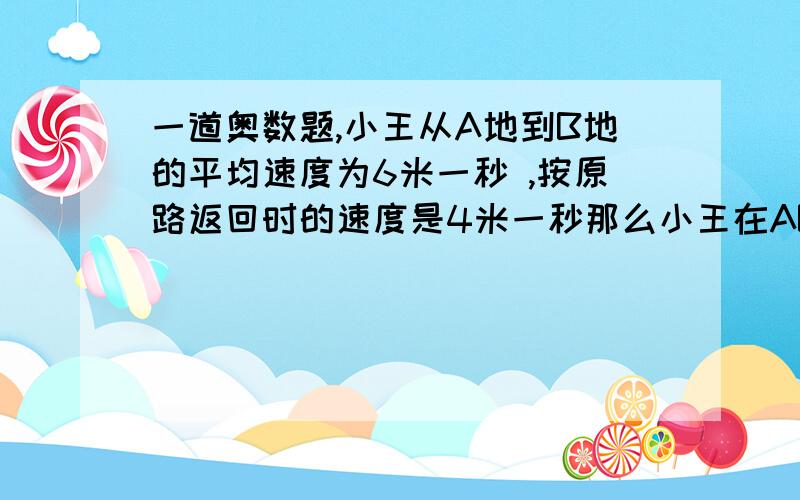 一道奥数题,小王从A地到B地的平均速度为6米一秒 ,按原路返回时的速度是4米一秒那么小王在AB间行一个来回的平均速度是（ )米一秒