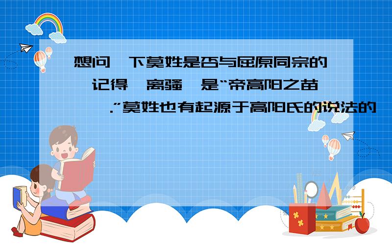 想问一下莫姓是否与屈原同宗的,记得《离骚》是“帝高阳之苗裔兮.”莫姓也有起源于高阳氏的说法的,莫某人.09.09.17