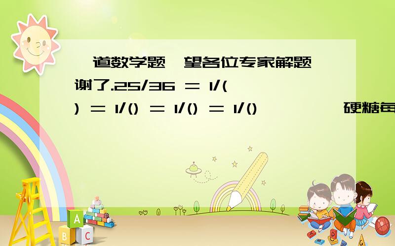 一道数学题,望各位专家解题,谢了.25/36 = 1/() = 1/() = 1/() = 1/()         硬糖每千克5.1元,软糖每千克8.9元,要求混合后的价钱为每千克5.4元,硬糖和软糖两种糖应取怎样的重量比才合适?(用方程或算