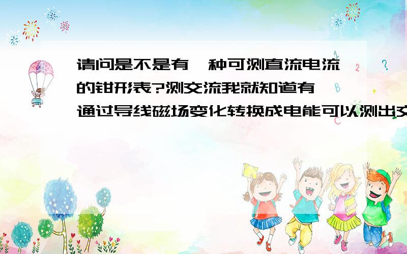 请问是不是有一种可测直流电流的钳形表?测交流我就知道有,通过导线磁场变化转换成电能可以测出交流电流,但测直流电流的原理是什么呢?很多昂贵的设备不可能切断导线测量,谁知道这种