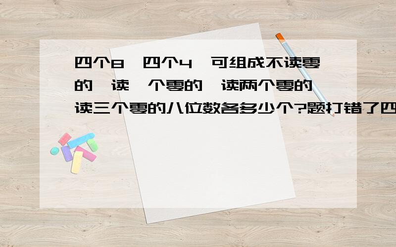 四个8,四个4,可组成不读零的、读一个零的、读两个零的、读三个零的八位数各多少个?题打错了四个8,四个0,可组成不读零的、读一个零的、读两个凌德、读三个零的八位数各多少个?不读零的