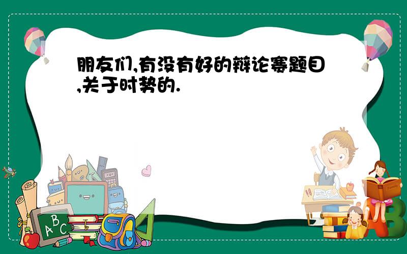 朋友们,有没有好的辩论赛题目,关于时势的.