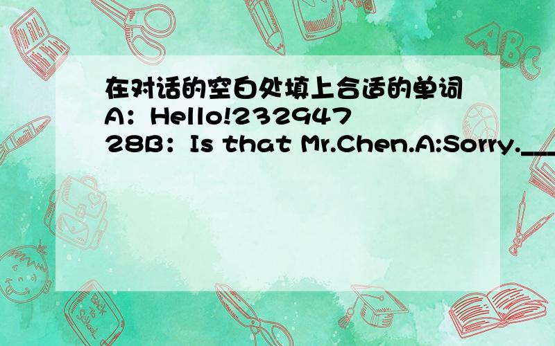 在对话的空白处填上合适的单词A：Hello!23294728B：Is that Mr.Chen.A:Sorry._______.He felt home a few minutes ago.B:_______!Will he come back soon?A：No.Will you ring him up again this evening?B:_______,but I wont be free tonight.A:Can