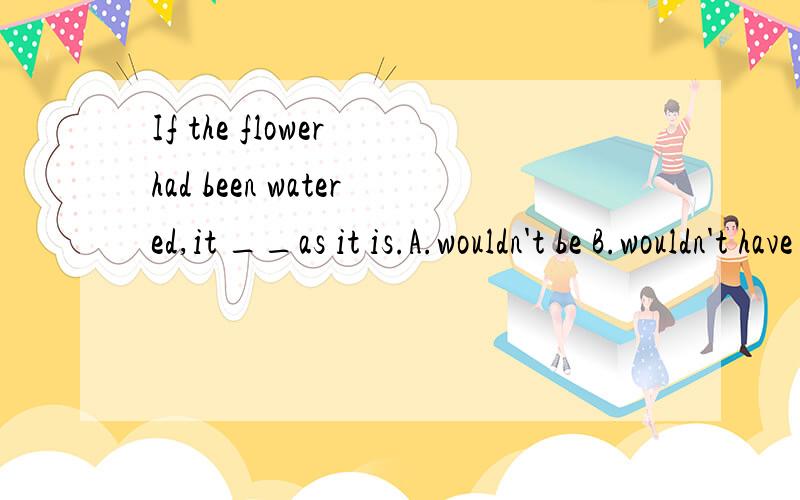 If the flower had been watered,it __as it is.A.wouldn't be B.wouldn't have beenIf the flower had been watered,it __as it is.A.wouldn't be B.wouldn't have been C.would be not D.would have not been 正确答案选A,我选的B.我想问下A和B的区别