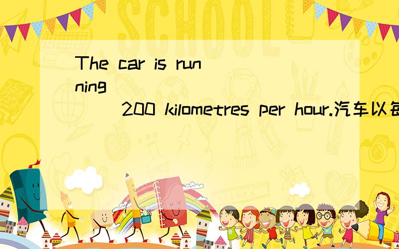 The car is running ___________ 200 kilometres per hour.汽车以每小时200公里的速度奔驰着