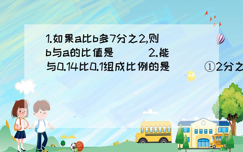 1.如果a比b多7分之2,则b与a的比值是( ) 2.能与0.14比0.1组成比例的是( ) ①2分之1比4分之3②0.8比0.25 ③8分之7比0.6253.圆柱的体积与圆锥的体积相等,已知圆柱的高是圆锥高的3分之2,那么圆柱的底面