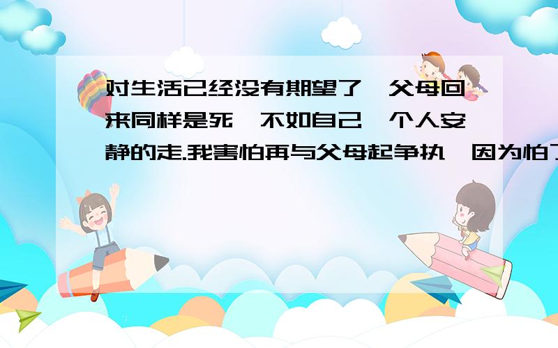 对生活已经没有期望了,父母回来同样是死,不如自己一个人安静的走.我害怕再与父母起争执,因为怕了.